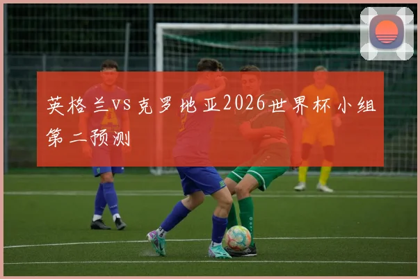 英格兰vs克罗地亚2026世界杯小组第二预测