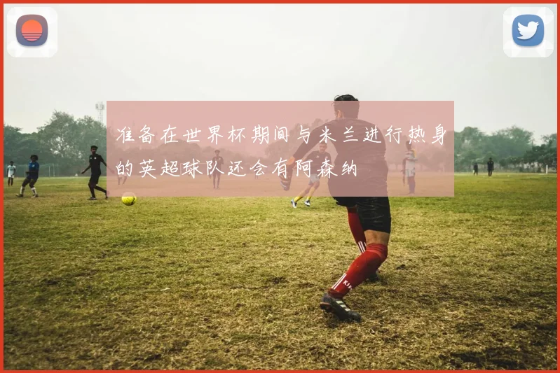 准备在世界杯期间与米兰进行热身的英超球队还会有阿森纳
