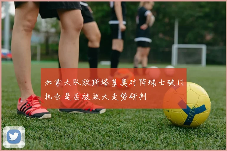 加拿大队欧斯塔基奥对阵瑞士破门机会是否被放大走势研判