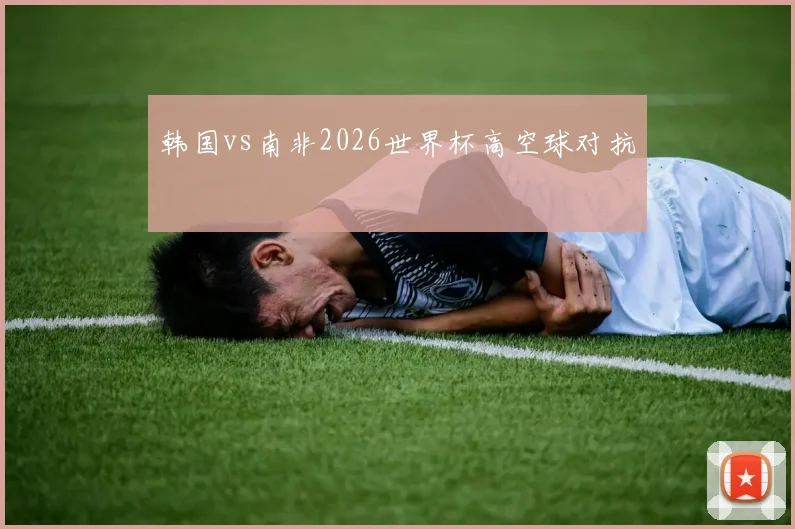韩国vs南非2026世界杯高空球对抗