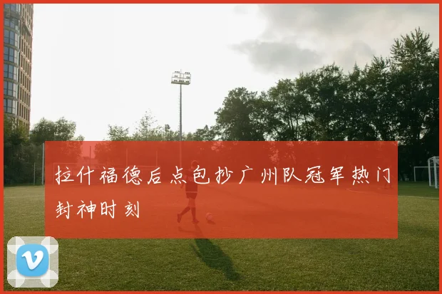 拉什福德后点包抄广州队冠军热门封神时刻