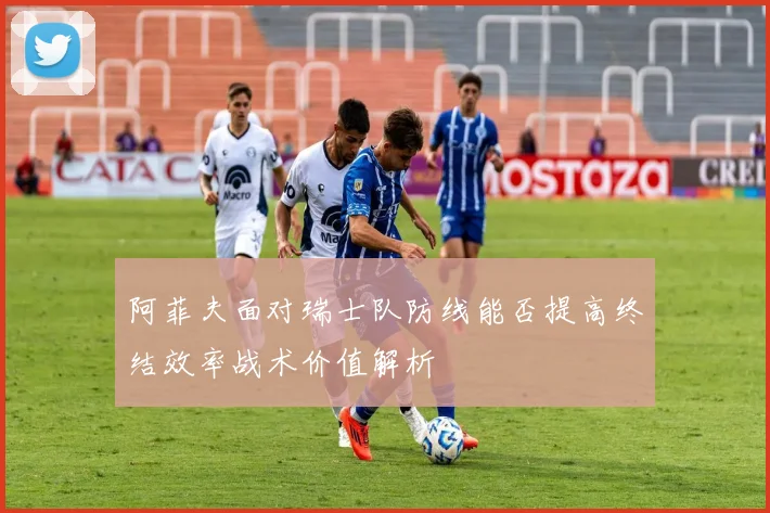 阿菲夫面对瑞士队防线能否提高终结效率战术价值解析