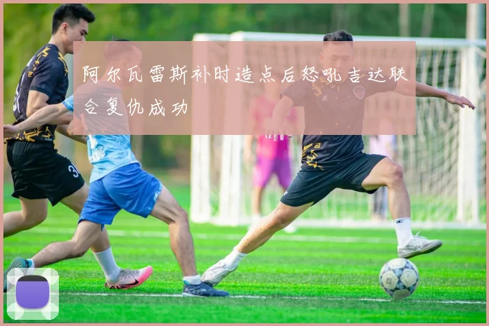 阿尔瓦雷斯补时造点后怒吼吉达联合复仇成功