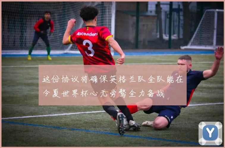 这份协议将确保英格兰队全队能在今夏世界杯心无旁骛全力备战