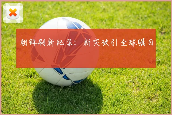 朝鲜刷新纪录：新突破引全球瞩目