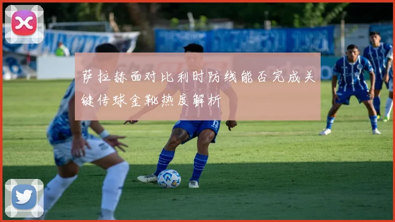 萨拉赫面对比利时防线能否完成关键传球金靴热度解析