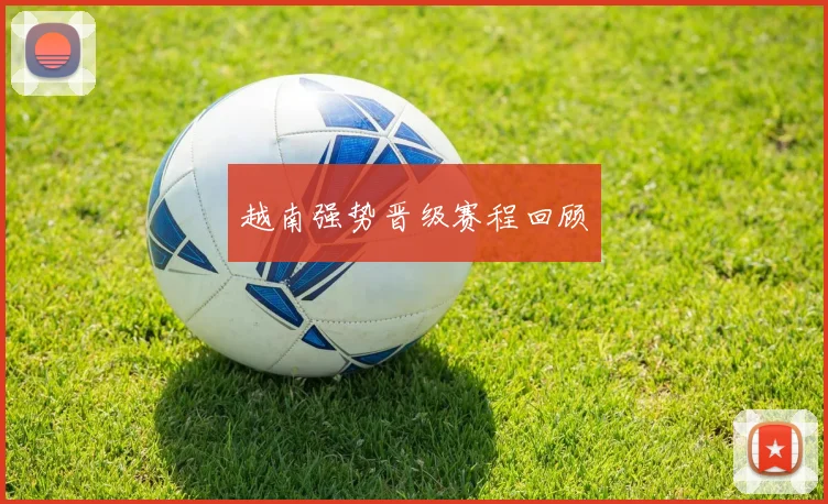 越南强势晋级赛程回顾