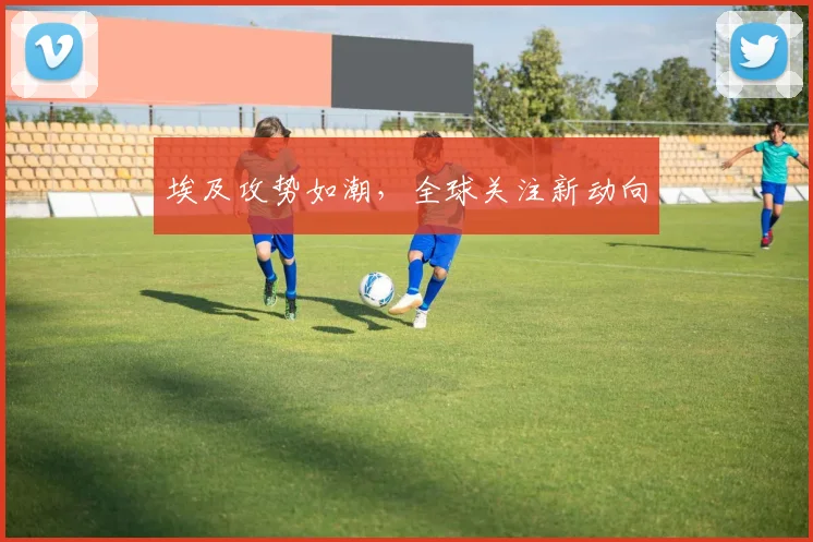 埃及攻势如潮，全球关注新动向