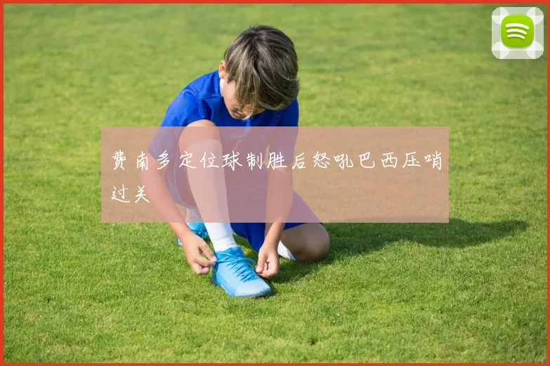 费南多定位球制胜后怒吼巴西压哨过关