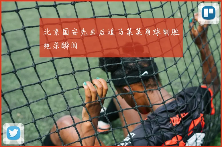 北京国安先丢后追马莱莱角球制胜绝杀瞬间