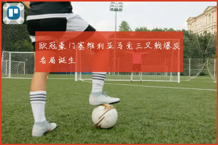 欧冠豪门塞维利亚马竞三叉戟爆发名局诞生