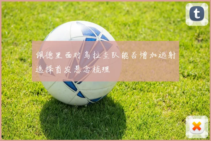 佩德里面对乌拉圭队能否增加远射选择首发悬念梳理