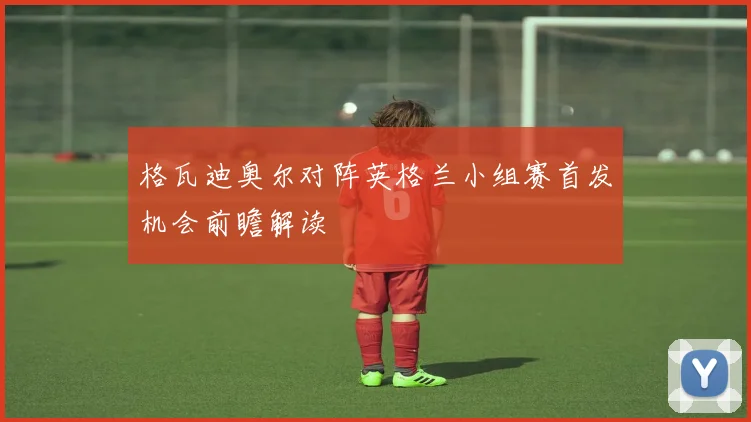 格瓦迪奥尔对阵英格兰小组赛首发机会前瞻解读