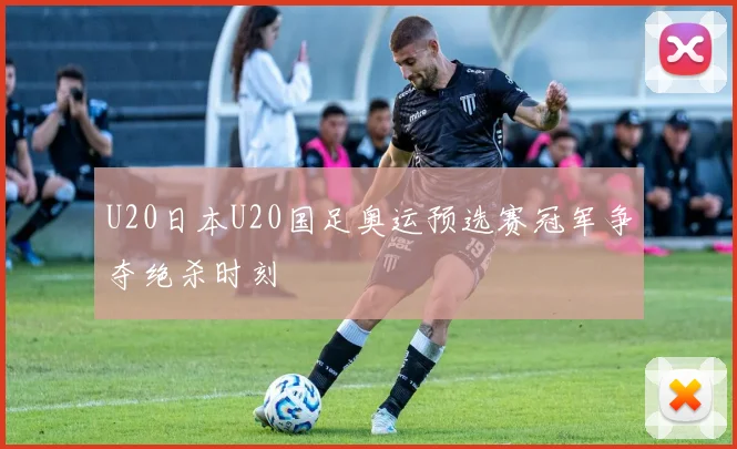 U20日本U20国足奥运预选赛冠军争夺绝杀时刻