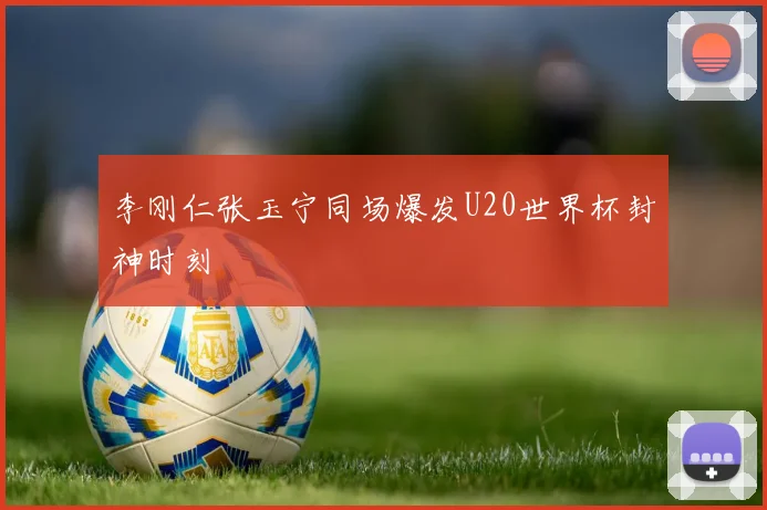李刚仁张玉宁同场爆发U20世界杯封神时刻