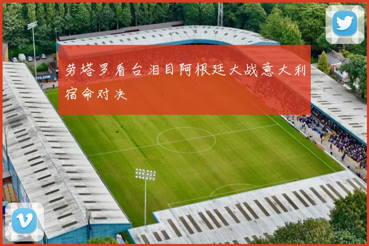 劳塔罗看台泪目阿根廷大战意大利宿命对决
