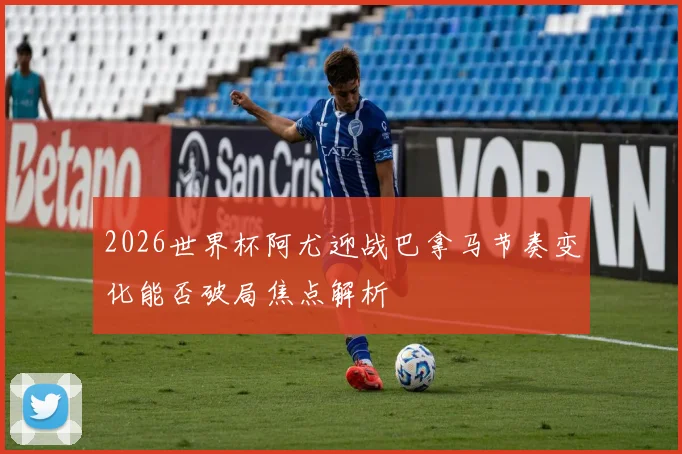 2026世界杯阿尤迎战巴拿马节奏变化能否破局焦点解析