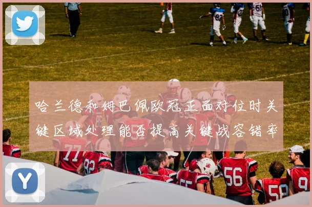 哈兰德和姆巴佩欧冠正面对位时关键区域处理能否提高关键战容错率