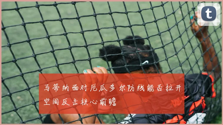 马蒂纳面对厄瓜多尔防线能否拉开空间反击核心前瞻