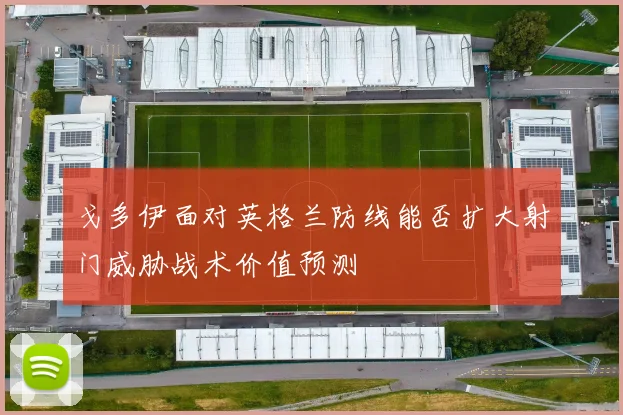 戈多伊面对英格兰防线能否扩大射门威胁战术价值预测