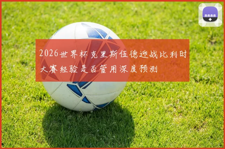 2026世界杯克里斯伍德迎战比利时大赛经验是否管用深度预测