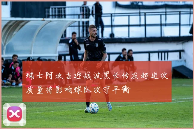 瑞士阿坎吉迎战波黑长传发起进攻质量将影响球队攻守平衡
