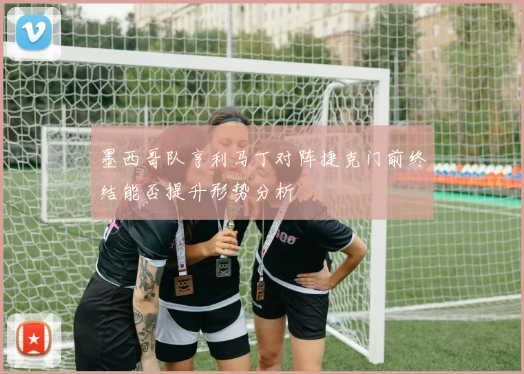 墨西哥队亨利马丁对阵捷克门前终结能否提升形势分析