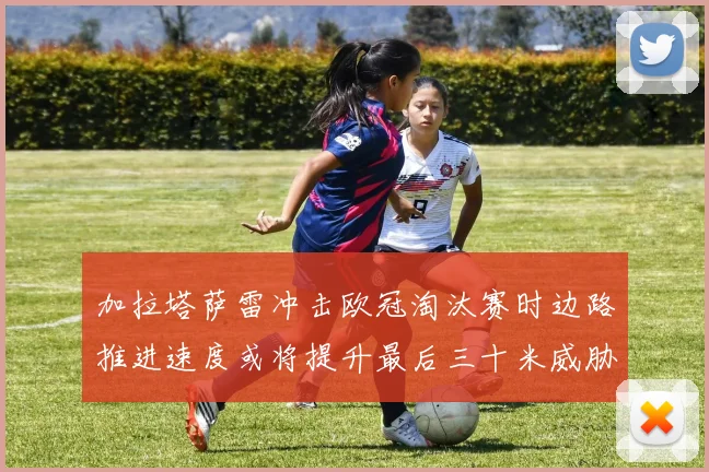 加拉塔萨雷冲击欧冠淘汰赛时边路推进速度或将提升最后三十米威胁