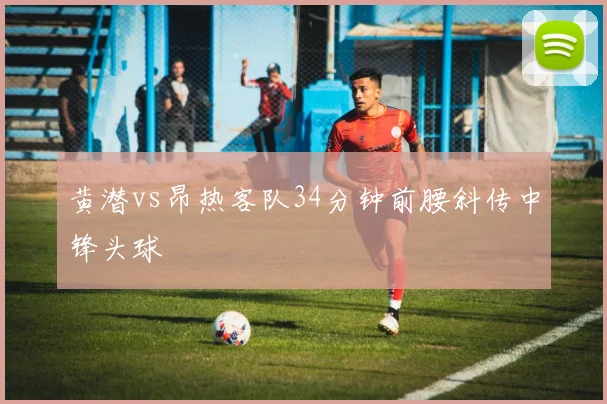 黄潜vs昂热客队34分钟前腰斜传中锋头球