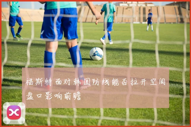 福斯特面对韩国防线能否拉开空间盘口影响前瞻