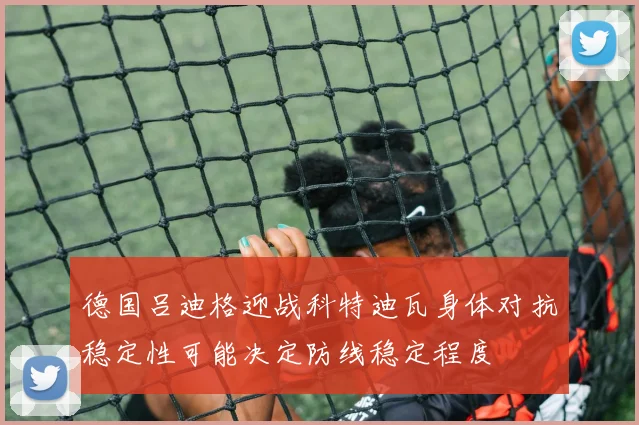 德国吕迪格迎战科特迪瓦身体对抗稳定性可能决定防线稳定程度