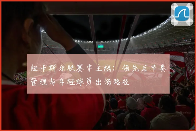 纽卡斯尔联赛季主线：领先后节奏管理与年轻球员出场路径