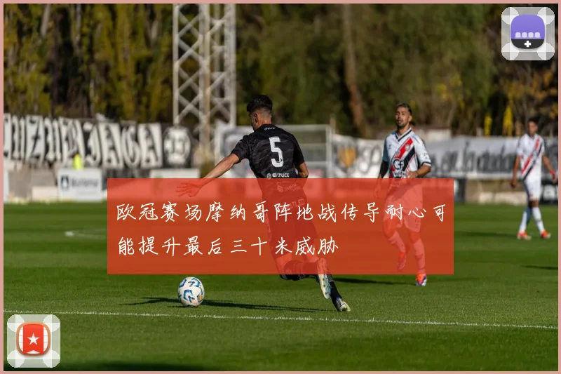 欧冠赛场摩纳哥阵地战传导耐心可能提升最后三十米威胁